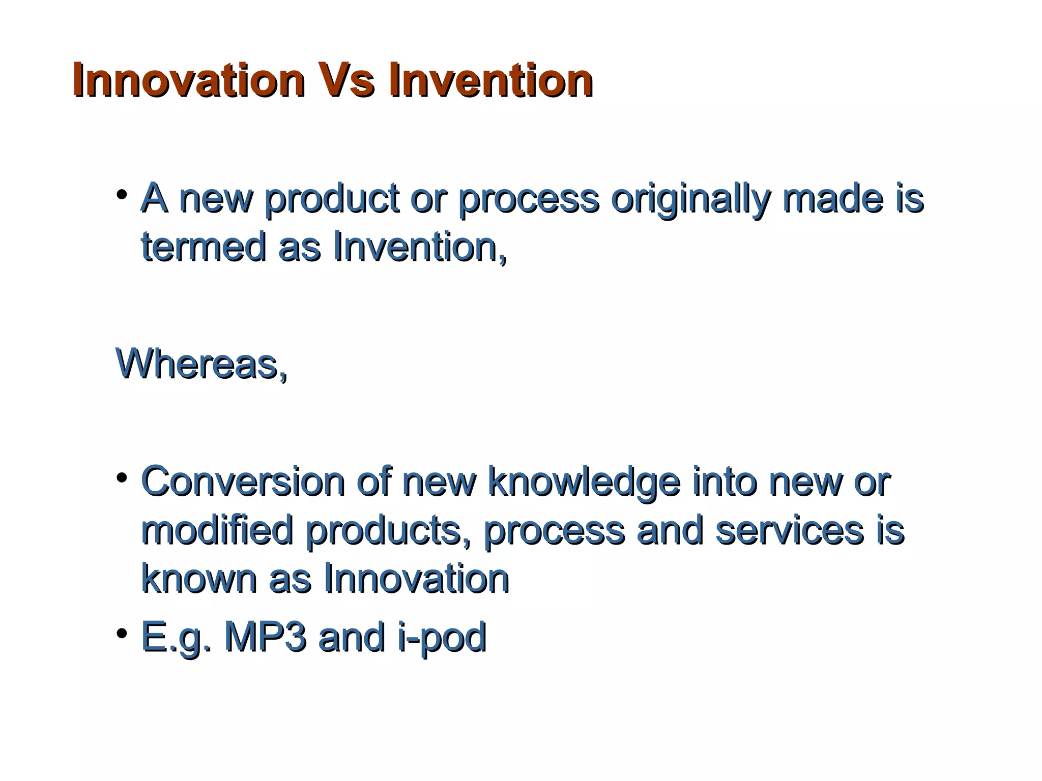Innovation Vs Invention

 • A new product or process originally made is
   termed as Invention,

 Whereas,

 • Conversion of new knowledge into new or
   modified products, process and services is
   known as Innovation
 • E.g. MP3 and i-pod
 