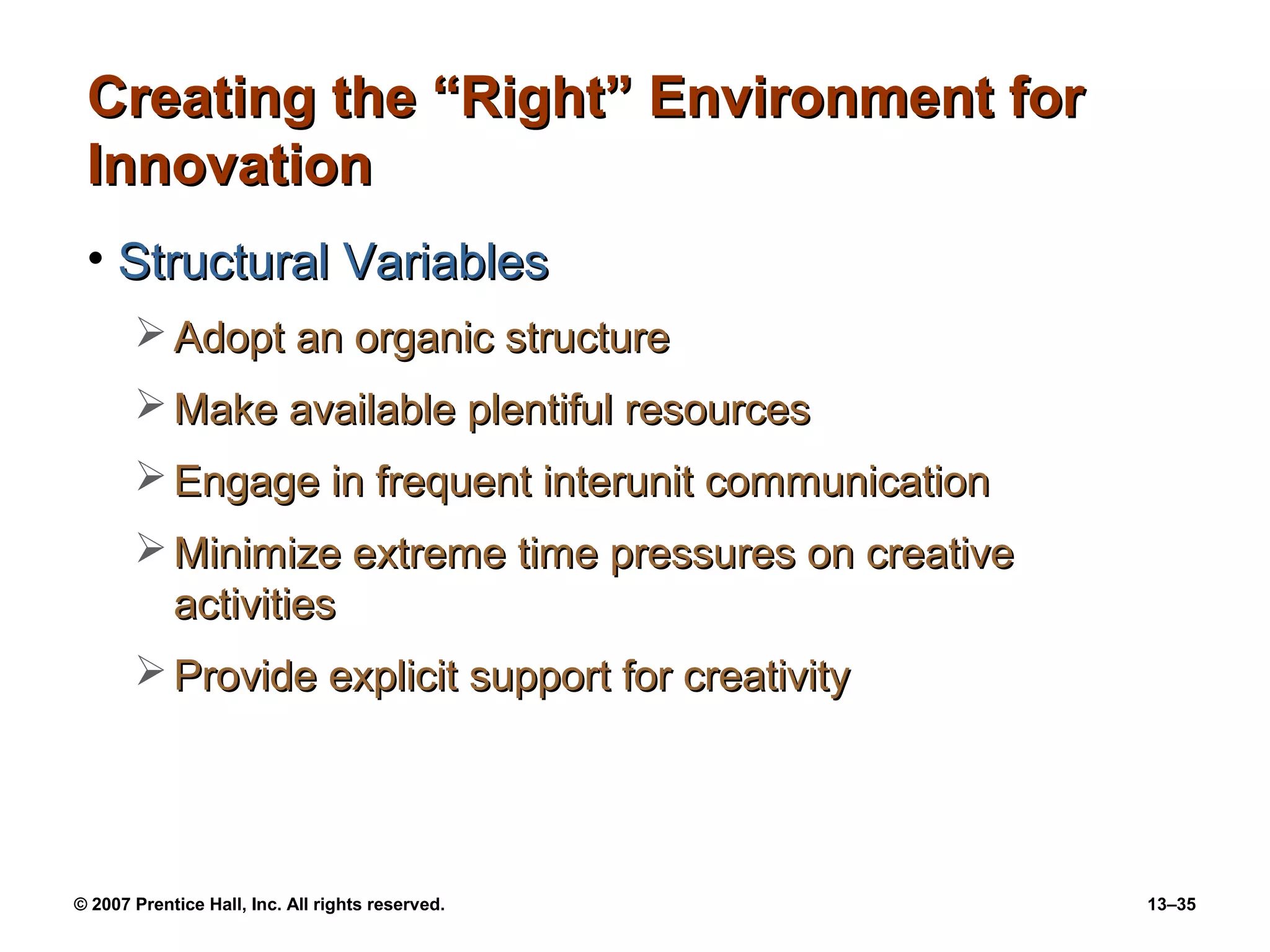 Creating the “Right” Environment for
 Innovation
 • Structural Variables
        Adopt an organic structure
        Make available plentiful resources
        Engage in frequent interunit communication
        Minimize extreme time pressures on creative
         activities
        Provide explicit support for creativity




© 2007 Prentice Hall, Inc. All rights reserved.        13–35
 