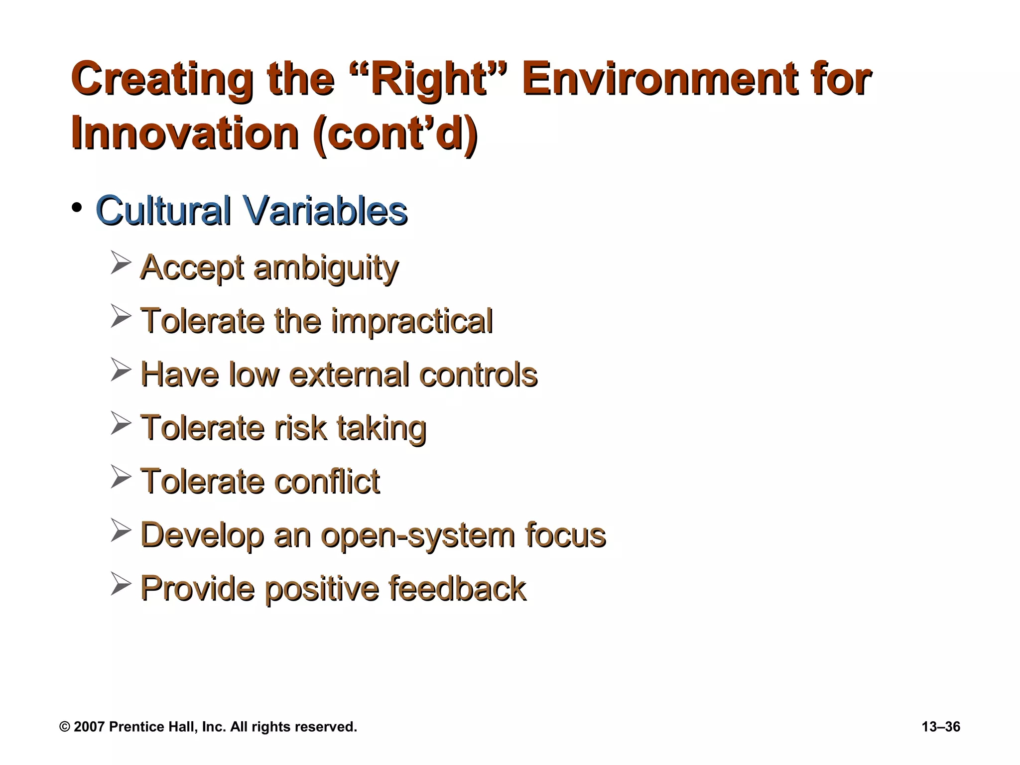 Creating the “Right” Environment for
 Innovation (cont’d)
 • Cultural Variables
        Accept ambiguity
        Tolerate the impractical
        Have low external controls
        Tolerate risk taking
        Tolerate conflict
        Develop an open-system focus
        Provide positive feedback


© 2007 Prentice Hall, Inc. All rights reserved.   13–36
 