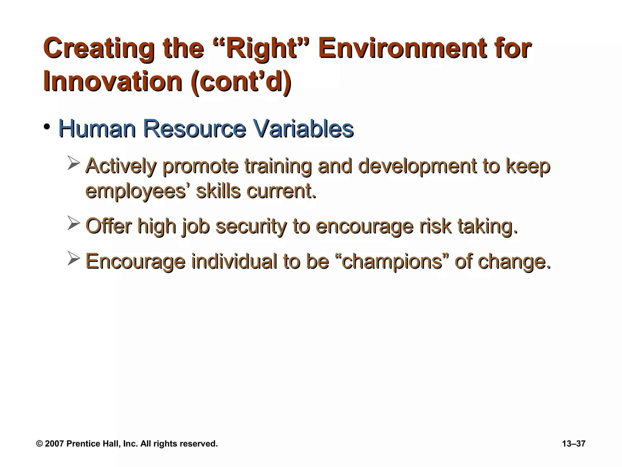 Creating the “Right” Environment for
 Innovation (cont’d)
 • Human Resource Variables
        Actively promote training and development to keep
         employees’ skills current.
        Offer high job security to encourage risk taking.
        Encourage individual to be “champions” of change.




© 2007 Prentice Hall, Inc. All rights reserved.              13–37
 