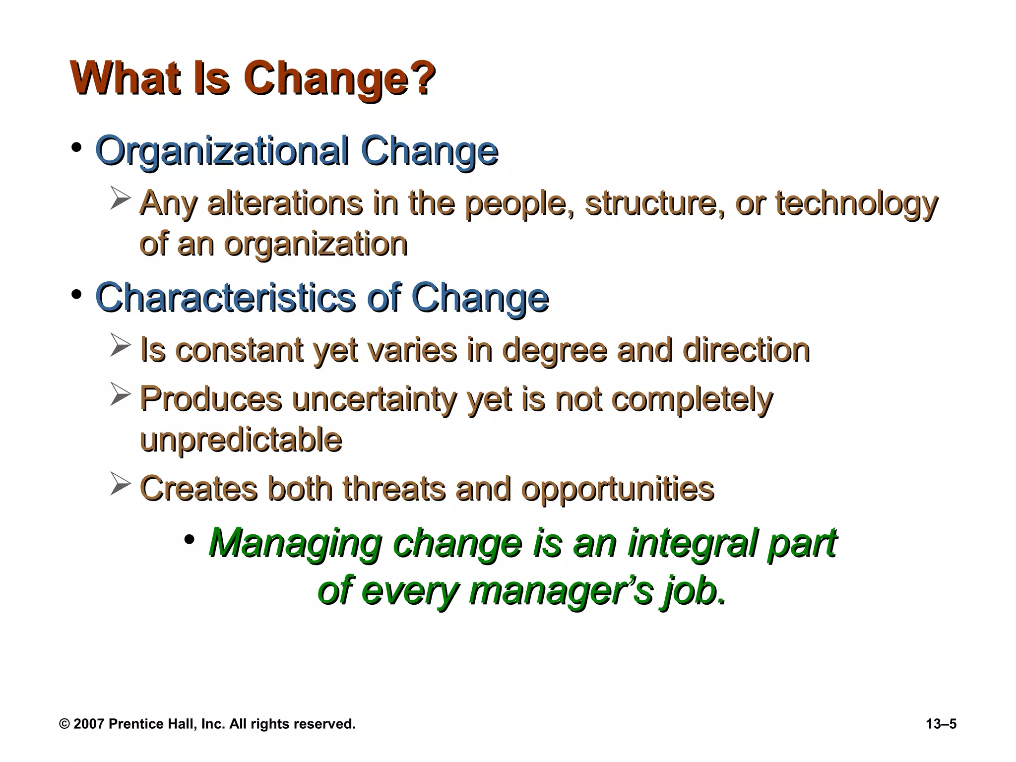 What Is Change?
 • Organizational Change
        Any alterations in the people, structure, or technology
         of an organization
 • Characteristics of Change
        Is constant yet varies in degree and direction
        Produces uncertainty yet is not completely
         unpredictable
        Creates both threats and opportunities
                   • Managing change is an integral part
                         of every manager’s job.


© 2007 Prentice Hall, Inc. All rights reserved.                13–5
 