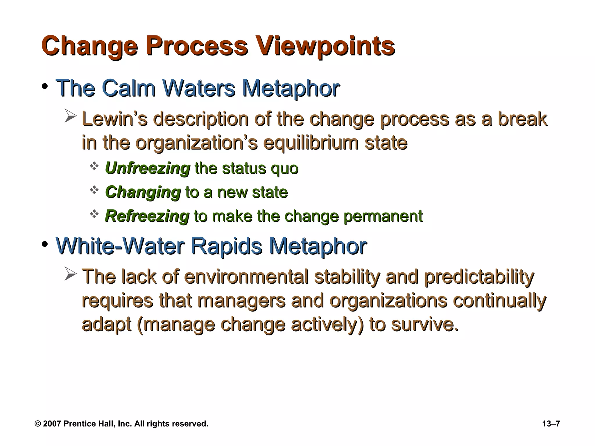 Change Process Viewpoints
 • The Calm Waters Metaphor
        Lewin’s description of the change process as a break
         in the organization’s equilibrium state
               Unfreezing the status quo
               Changing to a new state
               Refreezing to make the change permanent

 • White-Water Rapids Metaphor
        The lack of environmental stability and predictability
         requires that managers and organizations continually
         adapt (manage change actively) to survive.



© 2007 Prentice Hall, Inc. All rights reserved.               13–7
 