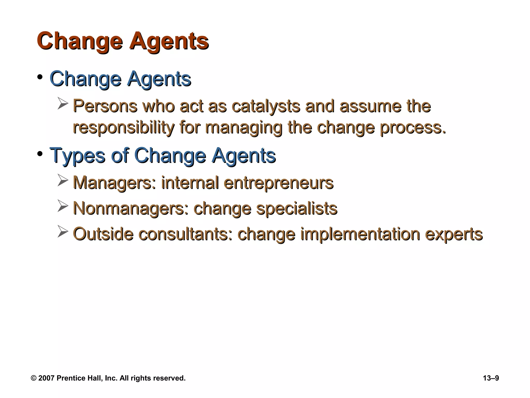 Change Agents
 • Change Agents
        Persons who act as catalysts and assume the
         responsibility for managing the change process.
 • Types of Change Agents
        Managers: internal entrepreneurs
        Nonmanagers: change specialists
        Outside consultants: change implementation experts




© 2007 Prentice Hall, Inc. All rights reserved.            13–9
 