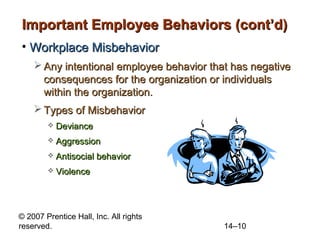 Important Employee Behaviors (cont’d)
• Workplace Misbehavior
 Any intentional employee behavior that has negative
consequences for the organization or individuals
within the organization.
 Types of Misbehavior


Deviance



Aggression



Antisocial behavior



Violence

© 2007 Prentice Hall, Inc. All rights
reserved.

14–10

 