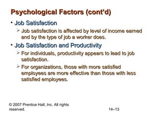 Psychological Factors (cont’d)
• Job Satisfaction
 Job satisfaction is affected by level of income earned
and by the type of job a worker does.

• Job Satisfaction and Productivity
 For individuals, productivity appears to lead to job
satisfaction.
 For organizations, those with more satisfied
employees are more effective than those with less
satisfied employees.

© 2007 Prentice Hall, Inc. All rights
reserved.

14–13

 