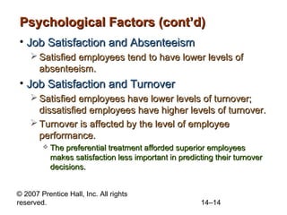 Psychological Factors (cont’d)
• Job Satisfaction and Absenteeism
 Satisfied employees tend to have lower levels of
absenteeism.

• Job Satisfaction and Turnover
 Satisfied employees have lower levels of turnover;
dissatisfied employees have higher levels of turnover.
 Turnover is affected by the level of employee
performance.


The preferential treatment afforded superior employees
makes satisfaction less important in predicting their turnover
decisions.

© 2007 Prentice Hall, Inc. All rights
reserved.

14–14

 