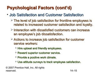 Psychological Factors (cont’d)
• Job Satisfaction and Customer Satisfaction
 The level of job satisfaction for frontline employees is
related to increased customer satisfaction and loyalty.
 Interaction with dissatisfied customers can increase
an employee’s job dissatisfaction.
 Actions to increase job satisfaction for customer
service workers:


Hire upbeat and friendly employees.



Reward superior customer service.



Provide a positive work climate.



Use attitude surveys to track employee satisfaction.

© 2007 Prentice Hall, Inc. All rights
reserved.

14–15

 