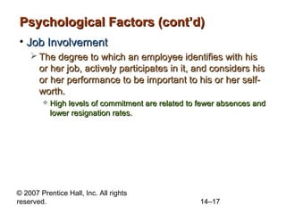 Psychological Factors (cont’d)
• Job Involvement
 The degree to which an employee identifies with his
or her job, actively participates in it, and considers his
or her performance to be important to his or her selfworth.


High levels of commitment are related to fewer absences and
lower resignation rates.

© 2007 Prentice Hall, Inc. All rights
reserved.

14–17

 