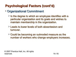 Psychological Factors (cont’d)
• Organizational Commitment
 Is the degree to which an employee identifies with a
particular organization and its goals and wishes to
maintain membership in the organization.
 Leads to lower levels of both absenteeism and
turnover.
 Could be becoming an outmoded measure as the
number of workers who change employers increases.

© 2007 Prentice Hall, Inc. All rights
reserved.

14–18

 