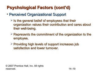 Psychological Factors (cont’d)
• Perceived Organizational Support
 Is the general belief of employees that their
organization values their contribution and cares about
their well-being.
 Represents the commitment of the organization to the
employee.
 Providing high levels of support increases job
satisfaction and lower turnover.

© 2007 Prentice Hall, Inc. All rights
reserved.

14–19

 