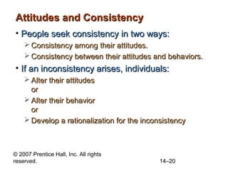 Attitudes and Consistency
• People seek consistency in two ways:
 Consistency among their attitudes.
 Consistency between their attitudes and behaviors.

• If an inconsistency arises, individuals:
 Alter their attitudes
or
 Alter their behavior
or
 Develop a rationalization for the inconsistency

© 2007 Prentice Hall, Inc. All rights
reserved.

14–20

 