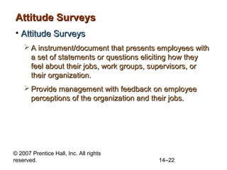 Attitude Surveys
• Attitude Surveys
 A instrument/document that presents employees with
a set of statements or questions eliciting how they
feel about their jobs, work groups, supervisors, or
their organization.
 Provide management with feedback on employee
perceptions of the organization and their jobs.

© 2007 Prentice Hall, Inc. All rights
reserved.

14–22

 