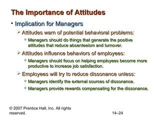 The Importance of Attitudes
• Implication for Managers
 Attitudes warn of potential behavioral problems:


Managers should do things that generate the positive
attitudes that reduce absenteeism and turnover.

 Attitudes influence behaviors of employees:


Managers should focus on helping employees become more
productive to increase job satisfaction.

 Employees will try to reduce dissonance unless:


Managers identify the external sources of dissonance.



Managers provide rewards compensating for the dissonance.

© 2007 Prentice Hall, Inc. All rights
reserved.

14–24

 