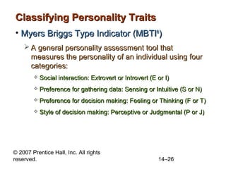 Classifying Personality Traits
• Myers Briggs Type Indicator (MBTI®)
 A general personality assessment tool that
measures the personality of an individual using four
categories:


Social interaction: Extrovert or Introvert (E or I)



Preference for gathering data: Sensing or Intuitive (S or N)



Preference for decision making: Feeling or Thinking (F or T)



Style of decision making: Perceptive or Judgmental (P or J)

© 2007 Prentice Hall, Inc. All rights
reserved.

14–26

 