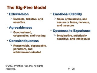 The Big-Five Model
• Extraversion
 Sociable, talkative, and
assertive

• Agreeableness
 Good-natured,
cooperative, and trusting

• Conscientiousness

• Emotional Stability
 Calm, enthusiastic, and
secure or tense, nervous,
and insecure

• Openness to Experience
 Imaginative, artistically
sensitive, and intellectual

 Responsible, dependable,
persistent, and
achievement oriented

© 2007 Prentice Hall, Inc. All rights
reserved.

14–28

 