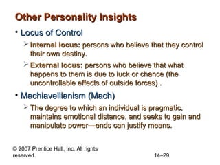 Other Personality Insights
• Locus of Control
 Internal locus: persons who believe that they control
their own destiny.
 External locus: persons who believe that what
happens to them is due to luck or chance (the
uncontrollable effects of outside forces) .

• Machiavellianism (Mach)
 The degree to which an individual is pragmatic,
maintains emotional distance, and seeks to gain and
manipulate power—ends can justify means.
© 2007 Prentice Hall, Inc. All rights
reserved.

14–29

 
