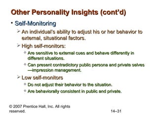 Other Personality Insights (cont’d)
• Self-Monitoring
 An individual’s ability to adjust his or her behavior to
external, situational factors.
 High self-monitors:
Are sensitive to external cues and behave differently in
different situations.
 Can present contradictory public persona and private selves
—impression management.


 Low self-monitors
Do not adjust their behavior to the situation.
 Are behaviorally consistent in public and private.


© 2007 Prentice Hall, Inc. All rights
reserved.

14–31

 