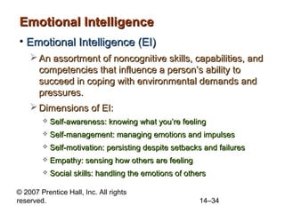 Emotional Intelligence
• Emotional Intelligence (EI)
 An assortment of noncognitive skills, capabilities, and
competencies that influence a person’s ability to
succeed in coping with environmental demands and
pressures.
 Dimensions of EI:


Self-awareness: knowing what you’re feeling



Self-management: managing emotions and impulses



Self-motivation: persisting despite setbacks and failures



Empathy: sensing how others are feeling



Social skills: handling the emotions of others

© 2007 Prentice Hall, Inc. All rights
reserved.

14–34

 