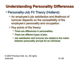 Understanding Personality Differences
• Personality-Job Fit Theory (Holland)
 An employee’s job satisfaction and likelihood of
turnover depends on the compatibility of the
employee’s personality and occupation.
 Key points of the theory:
There are differences in personalities.
 There are different types of jobs.




Job satisfaction and turnover are related to the match
between personality and job for an individual.

© 2007 Prentice Hall, Inc. All rights
reserved.

14–36

 