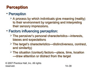 Perception
• Perception
 A process by which individuals give meaning (reality)
to their environment by organizing and interpreting
their sensory impressions.

• Factors influencing perception:
 The perceiver’s personal characteristics—interests,
biases and expectations
 The target’s characteristics—distinctiveness, contrast,
and similarity)
 The situation (context) factors—place, time, location
—draw attention or distract from the target
© 2007 Prentice Hall, Inc. All rights
reserved.

14–38

 
