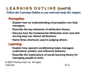 L E A R N I N G O U T L I N E (cont’d)
Follow this Learning Outline as you read and study this chapter.

Perception
• Explain how an understanding of perception can help
managers.
• Describe the key elements of attribution theory.
• Discuss how the fundamental attribution error and selfserving bias can distort attributions.
• Name three shortcuts used in judging others.

Learning
• Explain how operant conditioning helps managers
understand, predict, and influence behavior.
• Describe the implications of social learning theory for
managing people at work.
© 2007 Prentice Hall, Inc. All rights
reserved.

14–4

 
