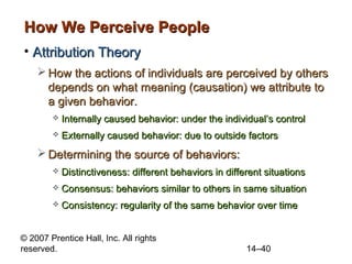 How We Perceive People
• Attribution Theory
 How the actions of individuals are perceived by others
depends on what meaning (causation) we attribute to
a given behavior.


Internally caused behavior: under the individual’s control



Externally caused behavior: due to outside factors

 Determining the source of behaviors:


Distinctiveness: different behaviors in different situations



Consensus: behaviors similar to others in same situation



Consistency: regularity of the same behavior over time

© 2007 Prentice Hall, Inc. All rights
reserved.

14–40

 