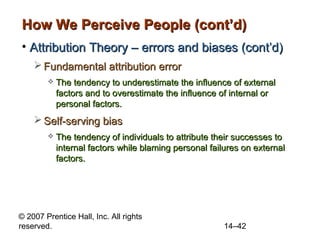 How We Perceive People (cont’d)
• Attribution Theory – errors and biases (cont’d)
 Fundamental attribution error


The tendency to underestimate the influence of external
factors and to overestimate the influence of internal or
personal factors.

 Self-serving bias


The tendency of individuals to attribute their successes to
internal factors while blaming personal failures on external
factors.

© 2007 Prentice Hall, Inc. All rights
reserved.

14–42

 