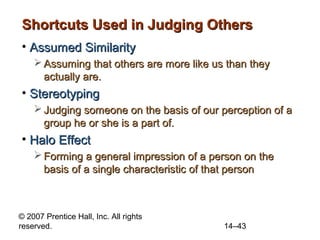 Shortcuts Used in Judging Others
• Assumed Similarity
 Assuming that others are more like us than they
actually are.

• Stereotyping
 Judging someone on the basis of our perception of a
group he or she is a part of.

• Halo Effect
 Forming a general impression of a person on the
basis of a single characteristic of that person

© 2007 Prentice Hall, Inc. All rights
reserved.

14–43

 