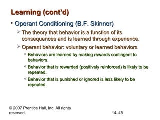 Learning (cont’d)
• Operant Conditioning (B.F. Skinner)
 The theory that behavior is a function of its
consequences and is learned through experience.
 Operant behavior: voluntary or learned behaviors


Behaviors are learned by making rewards contingent to
behaviors.



Behavior that is rewarded (positively reinforced) is likely to be
repeated.



Behavior that is punished or ignored is less likely to be
repeated.

© 2007 Prentice Hall, Inc. All rights
reserved.

14–46

 