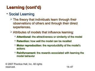 Learning (cont’d)
• Social Learning
 The theory that individuals learn through their
observations of others and through their direct
experiences.
 Attributes of models that influence learning:


Attentional: the attractiveness or similarity of the model



Retention: how well the model can be recalled



Motor reproduction: the reproducibility of the model’s
actions



Reinforcement: the rewards associated with learning the
model behavior

© 2007 Prentice Hall, Inc. All rights
reserved.

14–47

 