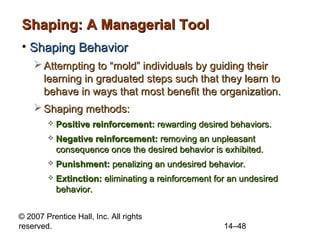 Shaping: A Managerial Tool
• Shaping Behavior
 Attempting to “mold” individuals by guiding their
learning in graduated steps such that they learn to
behave in ways that most benefit the organization.
 Shaping methods:


Positive reinforcement: rewarding desired behaviors.



Negative reinforcement: removing an unpleasant
consequence once the desired behavior is exhibited.



Punishment: penalizing an undesired behavior.



Extinction: eliminating a reinforcement for an undesired
behavior.

© 2007 Prentice Hall, Inc. All rights
reserved.

14–48

 