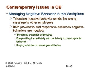 Contemporary Issues in OB
• Managing Negative Behavior in the Workplace
 Tolerating negative behavior sends the wrong
message to other employees
 Both preventive and responsive actions to negative
behaviors are needed:
Screening potential employees
 Responding immediately and decisively to unacceptable
behavior
 Paying attention to employee attitudes


© 2007 Prentice Hall, Inc. All rights
reserved.

14–51

 