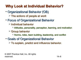 Why Look at Individual Behavior?
• Organizational Behavior (OB)
 The actions of people at work

• Focus of Organizational Behavior
 Individual behavior


Attitudes, personality, perception, learning, and motivation

 Group behavior


Norms, roles, team building, leadership, and conflict

• Goals of Organizational Behavior
 To explain, predict and influence behavior.

© 2007 Prentice Hall, Inc. All rights
reserved.

14–6

 