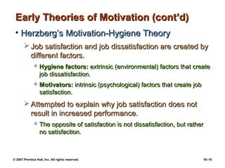 Early Theories of Motivation (cont’d)
 • Herzberg’s Motivation-Hygiene Theory
        Job satisfaction and job dissatisfaction are created by
         different factors.
                 Hygiene factors: extrinsic (environmental) factors that create
                  job dissatisfaction.
                 Motivators: intrinsic (psychological) factors that create job
                  satisfaction.
        Attempted to explain why job satisfaction does not
         result in increased performance.
                 The opposite of satisfaction is not dissatisfaction, but rather
                  no satisfaction.



© 2007 Prentice Hall, Inc. All rights reserved.                                   16–10
 