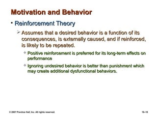 Motivation and Behavior
 • Reinforcement Theory
        Assumes that a desired behavior is a function of its
         consequences, is externally caused, and if reinforced,
         is likely to be repeated.
                 Positive reinforcement is preferred for its long-term effects on
                  performance
                 Ignoring undesired behavior is better than punishment which
                  may create additional dysfunctional behaviors.




© 2007 Prentice Hall, Inc. All rights reserved.                                16–18
 