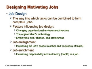 Designing Motivating Jobs
 • Job Design
        The way into which tasks can be combined to form
         complete jobs.
        Factors influencing job design:
               Changing organizational environment/structure
               The organization’s technology
               Employees’ skill, abilities, and preferences

        Job enlargement
                 Increasing the job’s scope (number and frequency of tasks)
        Job enrichment
                 Increasing responsibility and autonomy (depth) in a job.



© 2007 Prentice Hall, Inc. All rights reserved.                              16–19
 