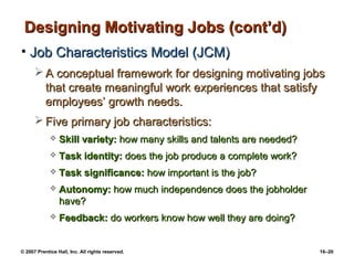Designing Motivating Jobs (cont’d)
• Job Characteristics Model (JCM)
       A conceptual framework for designing motivating jobs
        that create meaningful work experiences that satisfy
        employees’ growth needs.
       Five primary job characteristics:
                Skill variety: how many skills and talents are needed?
                Task identity: does the job produce a complete work?
                Task significance: how important is the job?
                Autonomy: how much independence does the jobholder
                 have?
                Feedback: do workers know how well they are doing?


© 2007 Prentice Hall, Inc. All rights reserved.                           16–20
 