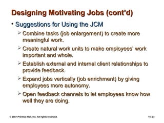 Designing Motivating Jobs (cont’d)
 • Suggestions for Using the JCM
        Combine tasks (job enlargement) to create more
         meaningful work.
        Create natural work units to make employees’ work
         important and whole.
        Establish external and internal client relationships to
         provide feedback.
        Expand jobs vertically (job enrichment) by giving
         employees more autonomy.
        Open feedback channels to let employees know how
         well they are doing.

© 2007 Prentice Hall, Inc. All rights reserved.                16–23
 