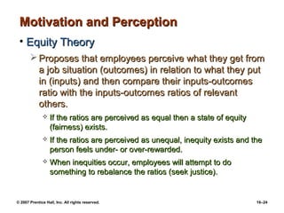 Motivation and Perception
 • Equity Theory
        Proposes that employees perceive what they get from
         a job situation (outcomes) in relation to what they put
         in (inputs) and then compare their inputs-outcomes
         ratio with the inputs-outcomes ratios of relevant
         others.
                 If the ratios are perceived as equal then a state of equity
                  (fairness) exists.
                 If the ratios are perceived as unequal, inequity exists and the
                  person feels under- or over-rewarded.
                 When inequities occur, employees will attempt to do
                  something to rebalance the ratios (seek justice).


© 2007 Prentice Hall, Inc. All rights reserved.                                 16–24
 