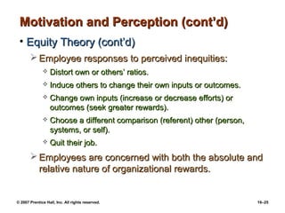 Motivation and Perception (cont’d)
 • Equity Theory (cont’d)
        Employee responses to perceived inequities:
                 Distort own or others’ ratios.
                 Induce others to change their own inputs or outcomes.
                 Change own inputs (increase or decrease efforts) or
                  outcomes (seek greater rewards).
                 Choose a different comparison (referent) other (person,
                  systems, or self).
                 Quit their job.
        Employees are concerned with both the absolute and
         relative nature of organizational rewards.


© 2007 Prentice Hall, Inc. All rights reserved.                             16–25
 