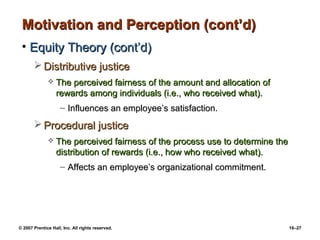 Motivation and Perception (cont’d)
 • Equity Theory (cont’d)
        Distributive justice
                 The perceived fairness of the amount and allocation of
                  rewards among individuals (i.e., who received what).
                    – Influences an employee’s satisfaction.
        Procedural justice
                 The perceived fairness of the process use to determine the
                  distribution of rewards (i.e., how who received what).
                    – Affects an employee’s organizational commitment.




© 2007 Prentice Hall, Inc. All rights reserved.                                16–27
 