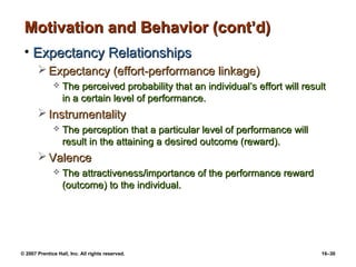 Motivation and Behavior (cont’d)
 • Expectancy Relationships
        Expectancy (effort-performance linkage)
                 The perceived probability that an individual’s effort will result
                  in a certain level of performance.
        Instrumentality
                 The perception that a particular level of performance will
                  result in the attaining a desired outcome (reward).
        Valence
                 The attractiveness/importance of the performance reward
                  (outcome) to the individual.




© 2007 Prentice Hall, Inc. All rights reserved.                                  16–30
 