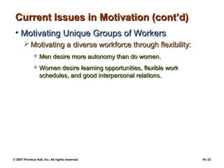 Current Issues in Motivation (cont’d)
 • Motivating Unique Groups of Workers
        Motivating a diverse workforce through flexibility:
                 Men desire more autonomy than do women.
                 Women desire learning opportunities, flexible work
                  schedules, and good interpersonal relations.




© 2007 Prentice Hall, Inc. All rights reserved.                        16–33
 