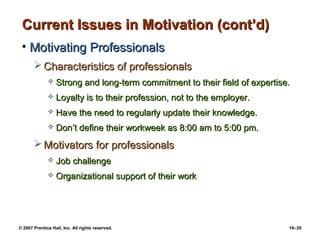 Current Issues in Motivation (cont’d)
 • Motivating Professionals
        Characteristics of professionals
                 Strong and long-term commitment to their field of expertise.
                 Loyalty is to their profession, not to the employer.
                 Have the need to regularly update their knowledge.
                 Don’t define their workweek as 8:00 am to 5:00 pm.
        Motivators for professionals
                 Job challenge
                 Organizational support of their work




© 2007 Prentice Hall, Inc. All rights reserved.                              16–35
 