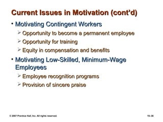 Current Issues in Motivation (cont’d)
 • Motivating Contingent Workers
        Opportunity to become a permanent employee
        Opportunity for training
        Equity in compensation and benefits
 • Motivating Low-Skilled, Minimum-Wage
   Employees
        Employee recognition programs
        Provision of sincere praise




© 2007 Prentice Hall, Inc. All rights reserved.       16–36
 