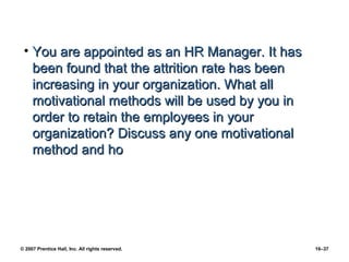 • You are appointed as an HR Manager. It has
   been found that the attrition rate has been
   increasing in your organization. What all
   motivational methods will be used by you in
   order to retain the employees in your
   organization? Discuss any one motivational
   method and ho




© 2007 Prentice Hall, Inc. All rights reserved.   16–37
 