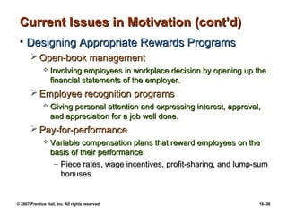 Current Issues in Motivation (cont’d)
 • Designing Appropriate Rewards Programs
        Open-book management
                 Involving employees in workplace decision by opening up the
                  financial statements of the employer.
        Employee recognition programs
                 Giving personal attention and expressing interest, approval,
                  and appreciation for a job well done.
        Pay-for-performance
                 Variable compensation plans that reward employees on the
                  basis of their performance:
                   – Piece rates, wage incentives, profit-sharing, and lump-sum
                     bonuses


© 2007 Prentice Hall, Inc. All rights reserved.                              16–38
 