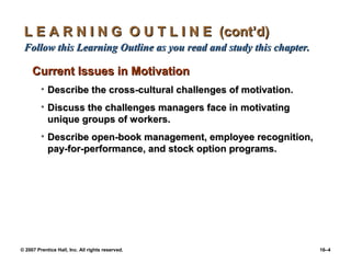 L E A R N I N G O U T L I N E (cont’d)
 Follow this Learning Outline as you read and study this chapter.

     Current Issues in Motivation
         • Describe the cross-cultural challenges of motivation.
         • Discuss the challenges managers face in motivating
           unique groups of workers.
         • Describe open-book management, employee recognition,
           pay-for-performance, and stock option programs.




© 2007 Prentice Hall, Inc. All rights reserved.                     16–4
 