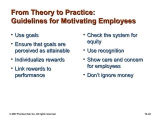 From Theory to Practice:
 Guidelines for Motivating Employees
 • Use goals                                      • Check the system for
 • Ensure that goals are                            equity
   perceived as attainable                        • Use recognition
 • Individualize rewards                          • Show care and concern
 • Link rewards to                                  for employees
   performance                                    • Don’t ignore money




© 2007 Prentice Hall, Inc. All rights reserved.                             16–42
 