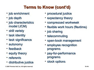 Terms to Know (cont’d)
 •   job enrichment                               • procedural justice
 •   job depth                                    • expectancy theory
 •   job characteristics                          • compressed workweek
     model (JCM)                                  • flexible work hours (flextime)
 •   skill variety                                • job sharing
 •   task identity                                • telecommuting
 •   task significance                            • open-book management
 •   autonomy                                     • employee recognition
 •   feedback                                       programs
 •   equity theory                                • pay-for-performance
 •   referents                                      programs
 •   distributive justice                         • stock options
© 2007 Prentice Hall, Inc. All rights reserved.                                 16–44
 